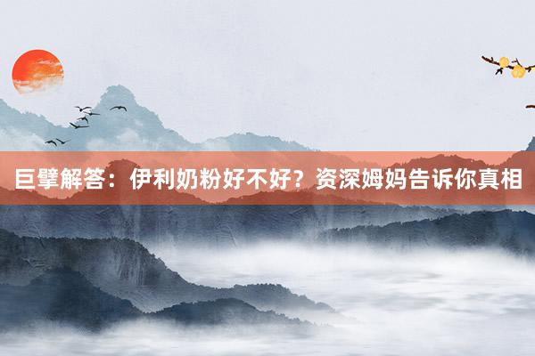巨擘解答：伊利奶粉好不好？资深姆妈告诉你真相